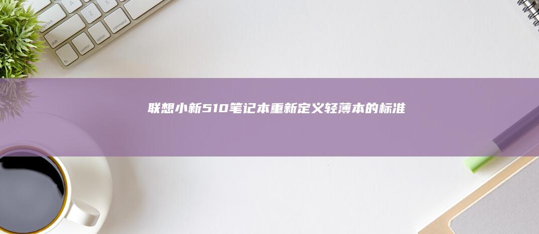 联想小新510笔记本：重新定义轻薄本的标准 (联想小新510s-14ISK)
