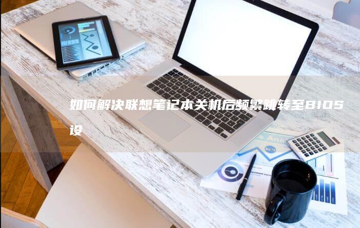 如何解决联想笔记本关机后频繁跳转至BIOS设置的问题 (如何解决联想e470运行慢)