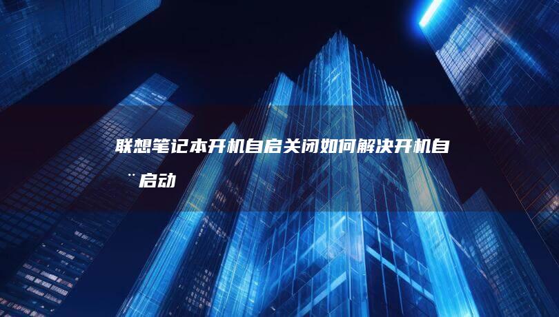 联想笔记本开机自启关闭：如何解决开机自动启动程序的问题 (联想笔记本开不了机怎么办)