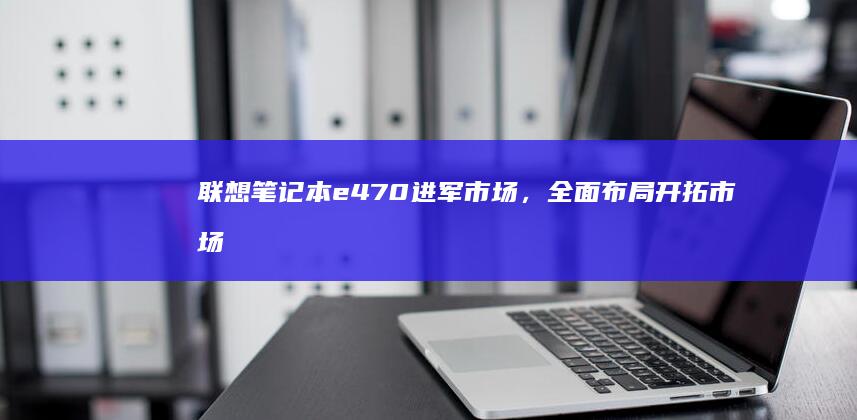 联想笔记本e470进军市场，全面布局开拓市场，来源：某科技资讯网。 (联想笔记本e40配置参数)