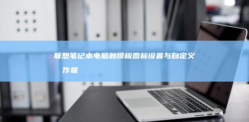 联想笔记本电脑触摸板图标设置与自定义操作 (联想笔记本电池更换价格)