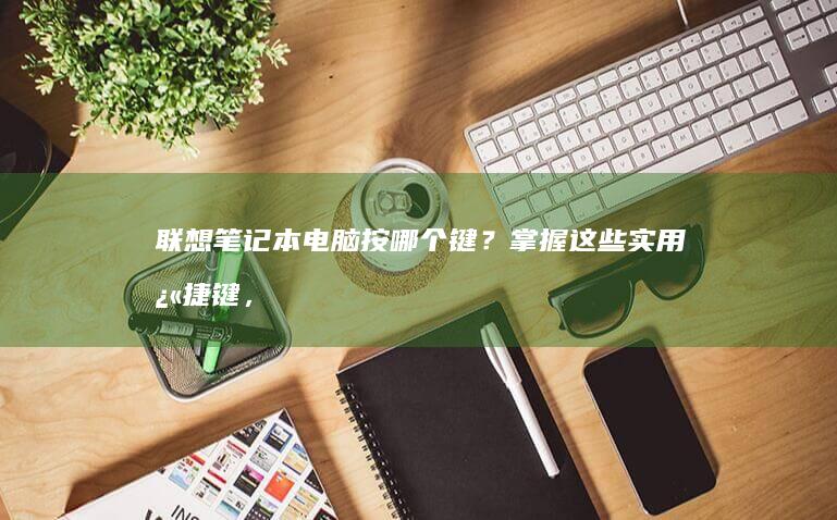 联想笔记本电脑按哪个键？掌握这些实用快捷键，让操作更高效 (联想笔记本电脑)