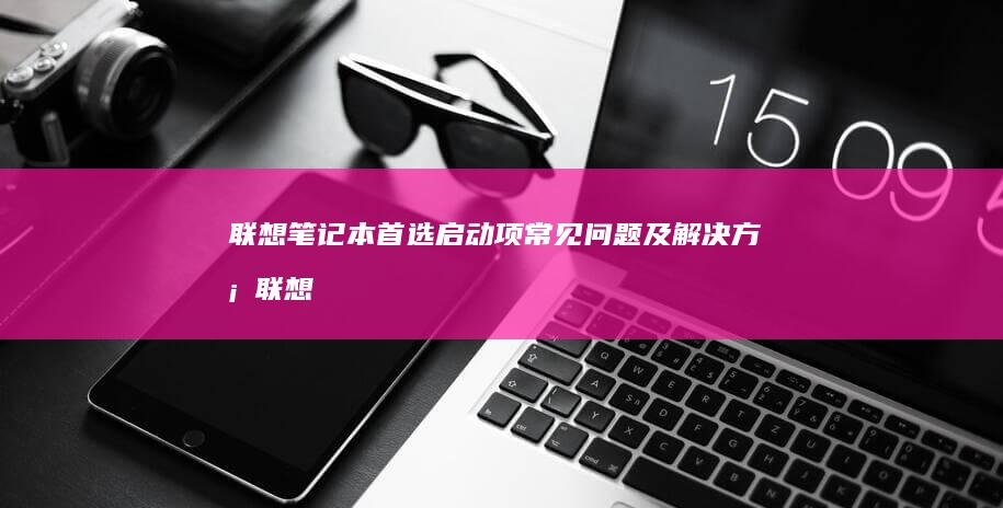 联想笔记本首选启动项常见问题及解决方案 (联想笔记本首次使用教程)