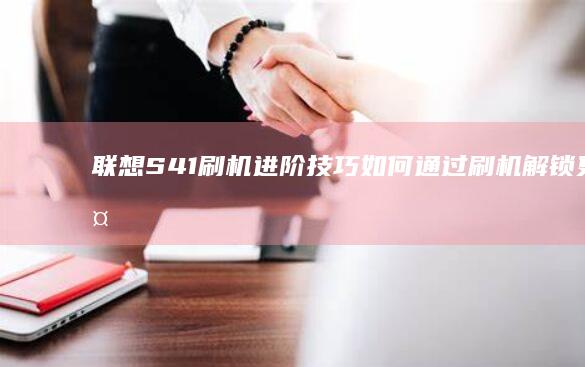 联想S41刷机进阶技巧：如何通过刷机解锁更多功能与潜力 (联想s41刷机按键)