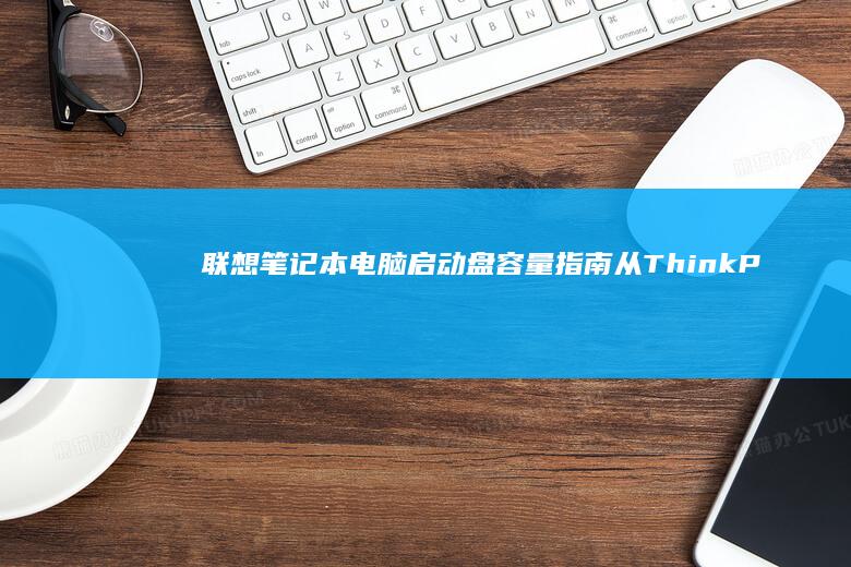 联想笔记本电脑启动盘容量指南：从ThinkPad到拯救者，了解不同系列的启动盘规格及2023最新型号推荐 (联想笔记本电池更换价格)