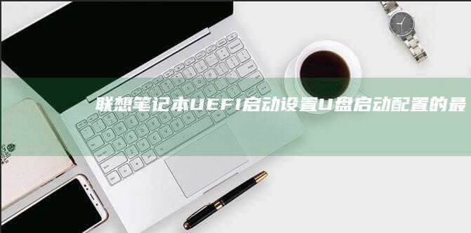 联想笔记本UEFI启动设置：U盘启动配置的最佳实践 (联想笔记本u盘启动)