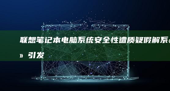 联想笔记本电脑系统安全性遭质疑：假解系统引发争议 (联想笔记本电脑售后维修服务网点)