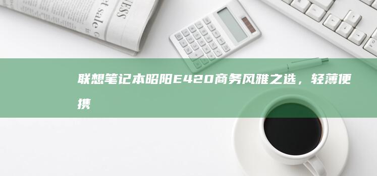 联想笔记本昭阳E420商务风雅之选，轻薄便携设计，性能强劲 (联想笔记本昭阳e42-80)